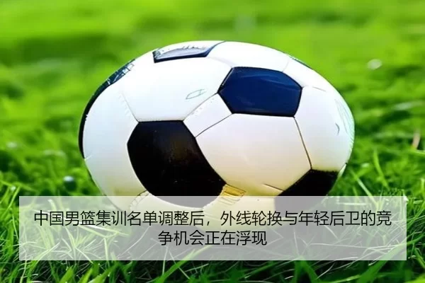 中国男篮集训名单调整后，外线轮换与年轻后卫的竞争机会正在浮现
