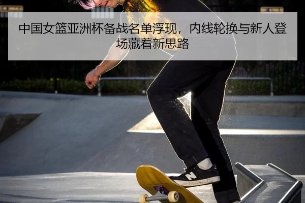 中国女篮亚洲杯备战名单浮现，内线轮换与新人登场藏着新思路
